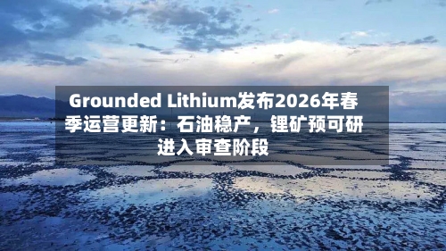 Grounded Lithium发布2026年春季运营更新：石油稳产，锂矿预可研进入审查阶段
