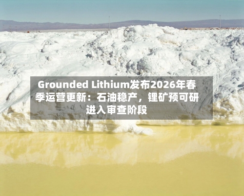 Grounded Lithium发布2026年春季运营更新：石油稳产	，锂矿预可研进入审查阶段-第3张图片