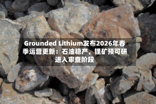 Grounded Lithium发布2026年春季运营更新：石油稳产，锂矿预可研进入审查阶段-第2张图片
