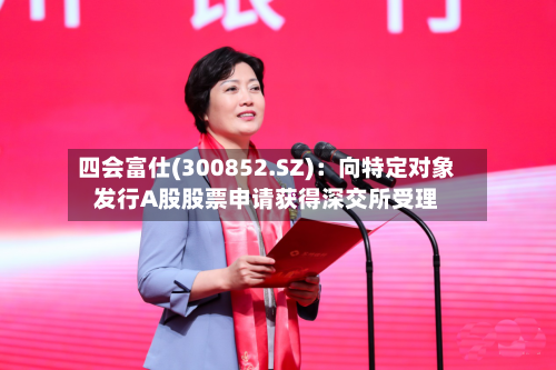 四会富仕(300852.SZ)：向特定对象发行A股股票申请获得深交所受理