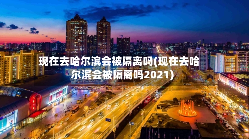 现在去哈尔滨会被隔离吗(现在去哈尔滨会被隔离吗2021)