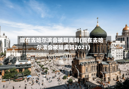 现在去哈尔滨会被隔离吗(现在去哈尔滨会被隔离吗2021)-第2张图片