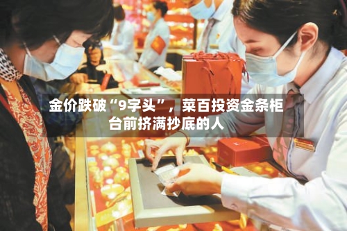 金价跌破“9字头”，菜百投资金条柜台前挤满抄底的人-第3张图片