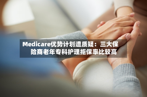 Medicare优势计划遭质疑：三大保险商老年专科护理拒保率比较高-第2张图片