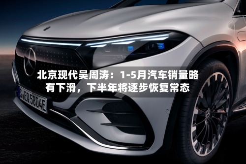 北京现代吴周涛：1-5月汽车销量略有下滑，下半年将逐步恢复常态-第2张图片