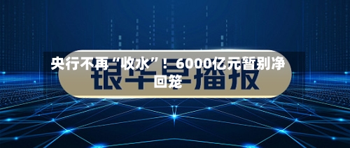 央行不再“收水”！6000亿元暂别净回笼-第2张图片