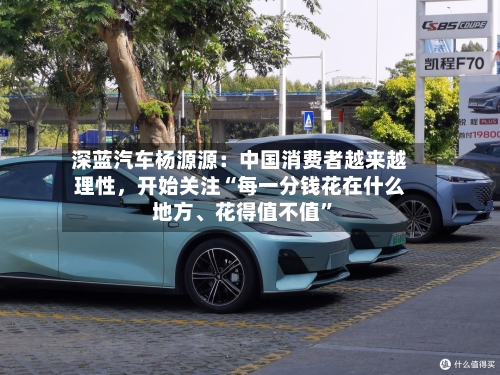 深蓝汽车杨源源：中国消费者越来越理性，开始关注“每一分钱花在什么地方、花得值不值”-第2张图片