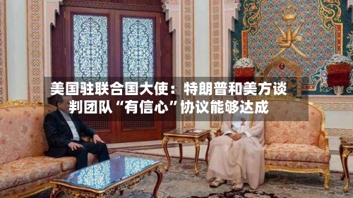 美国驻联合国大使：特朗普和美方谈判团队“有信心	”协议能够达成-第2张图片