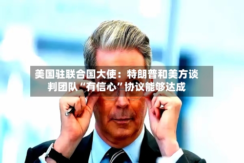 美国驻联合国大使：特朗普和美方谈判团队“有信心”协议能够达成-第3张图片