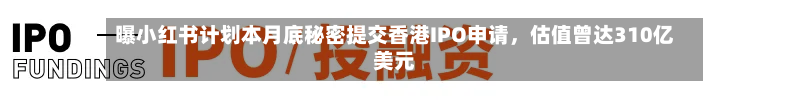 曝小红书计划本月底秘密提交香港IPO申请，估值曾达310亿美元