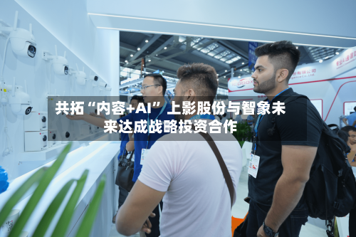 共拓“内容+AI” 上影股份与智象未来达成战略投资合作-第3张图片