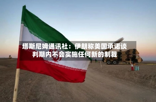 塔斯尼姆通讯社：伊朗称美国承诺谈判期内不会实施任何新的制裁-第2张图片
