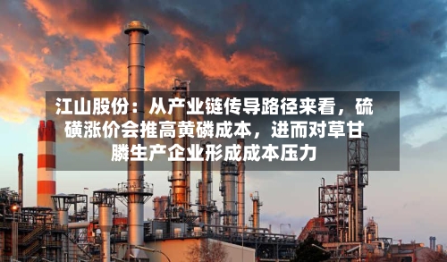 江山股份：从产业链传导路径来看，硫磺涨价会推高黄磷成本	，进而对草甘膦生产企业形成成本压力-第2张图片