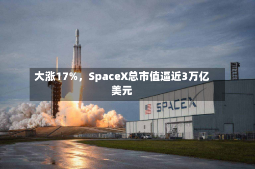 大涨17%，SpaceX总市值逼近3万亿美元