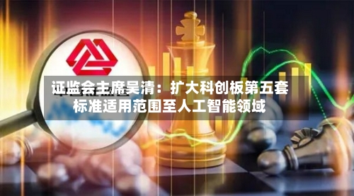 证监会主席吴清：扩大科创板第五套标准适用范围至人工智能领域-第2张图片