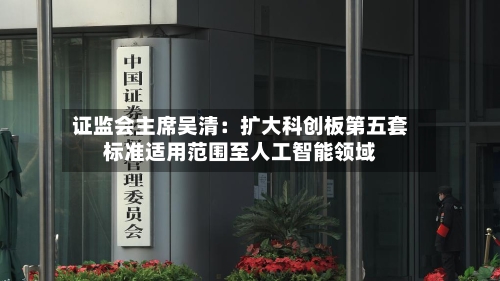 证监会主席吴清：扩大科创板第五套标准适用范围至人工智能领域