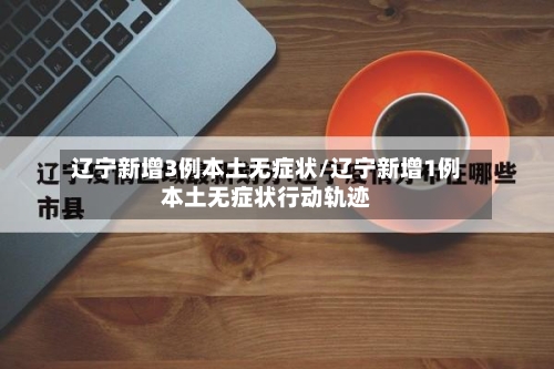 辽宁新增3例本土无症状/辽宁新增1例本土无症状行动轨迹-第3张图片