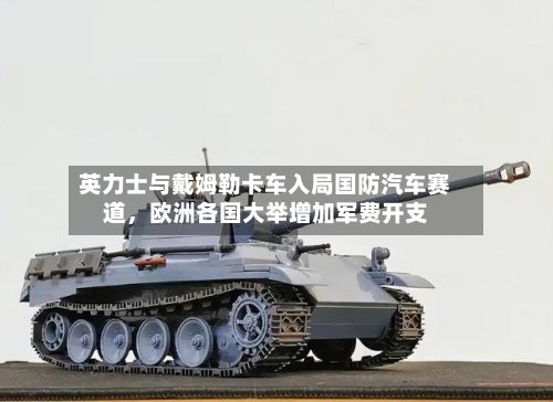英力士与戴姆勒卡车入局国防汽车赛道	，欧洲各国大举增加军费开支-第3张图片