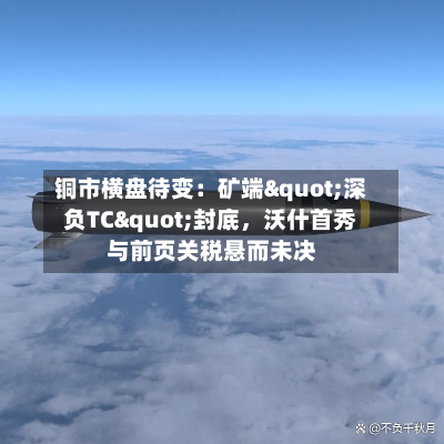 铜市横盘待变：矿端"深负TC"封底，沃什首秀与前页关税悬而未决-第3张图片