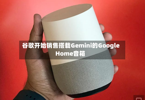 谷歌开始销售搭载Gemini的Google Home音箱